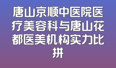唐山京顺中医院医疗美容科与唐山花都医美机构实力比拼