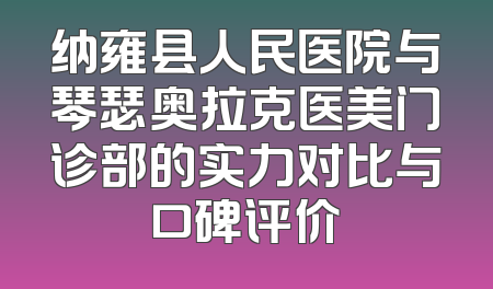 纳雍县人民医院与琴瑟奥拉克医美门诊部的实力对比与口碑评价