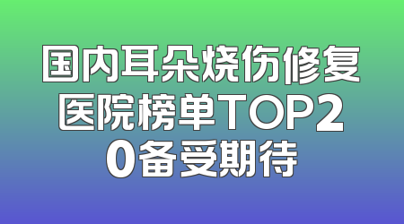 国内耳朵烧伤修复医院榜单TOP20备受期待
