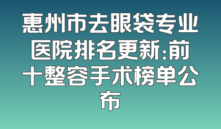 惠州市去眼袋专业医院排名更新：前十整容手术榜单公布