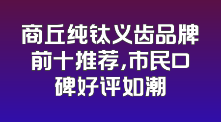 商丘纯钛义齿品牌前十推荐，市民口碑好评如潮
