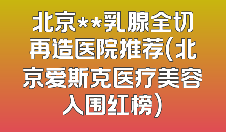 北京**乳腺全切再造医院推荐（北京爱斯克医疗美容入围红榜）