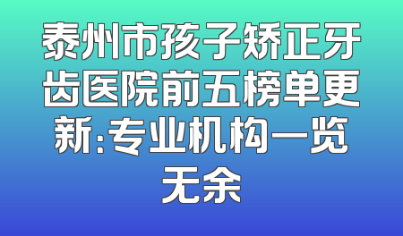 泰州市孩子矫正牙齿医院前五榜单更新：专业机构一览无余