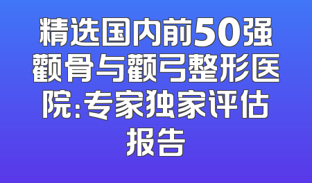 精选国内前50强颧骨与颧弓整形医院：专家独家评估报告