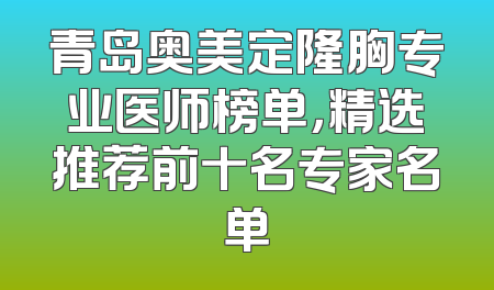 青岛奥美定隆胸专业医师榜单，精选推荐前十名专家名单