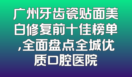 广州牙齿瓷贴面美白修复前十佳榜单，全面盘点全城优质口腔医院