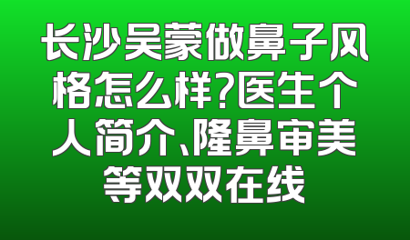长沙吴蒙做鼻子风格怎么样？医生个人简介、隆鼻审美等双双在线