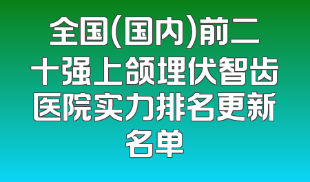 全国（国内）前二十强上颌埋伏智齿医院实力排名更新名单