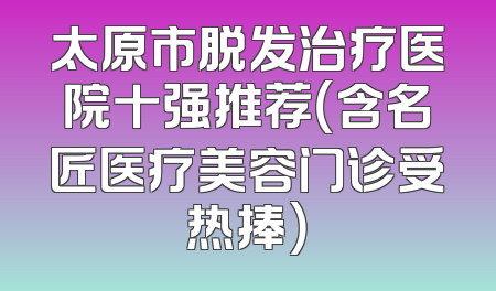 太原市脱发治疗医院十强推荐（含名匠医疗美容门诊受热捧）