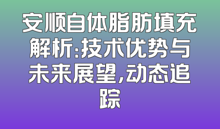 安顺自体脂肪填充解析：技术优势与未来展望，动态追踪