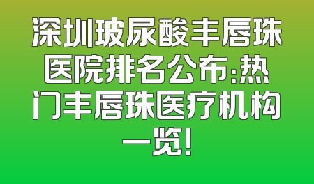 深圳玻尿酸丰唇珠医院排名公布：热门丰唇珠医疗机构一览！