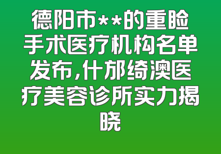 德阳市**的重睑手术医疗机构名单发布，什邡绮澳医疗美容诊所实力揭晓