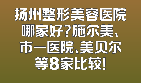 扬州整形美容医院哪家好？施尔美、市一医院、美贝尔等8家比较！