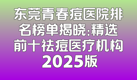 东莞青春痘医院排名榜单揭晓：精选前十祛痘医疗机构 2025版