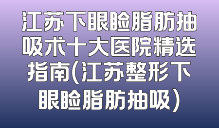 江苏下眼睑脂肪抽吸术十大医院精选指南（江苏整形下眼睑脂肪抽吸）