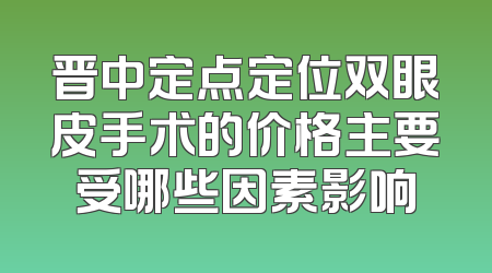 晋中定点定位双眼皮手术的价格主要受哪些因素影响