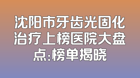 沈阳市牙齿光固化治疗上榜医院大盘点：榜单揭晓