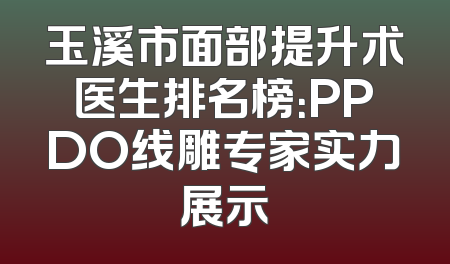 玉溪市面部提升术医生排名榜：PPDO线雕专家实力展示