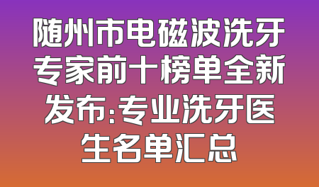 随州市电磁波洗牙专家前十榜单全新发布：专业洗牙医生名单汇总