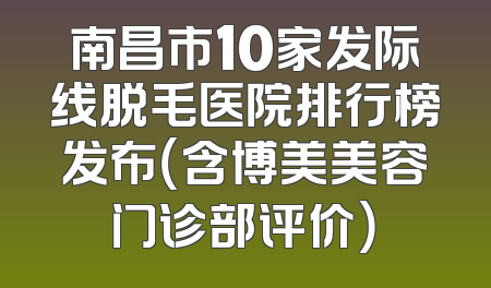 南昌市10家发际线脱毛医院排行榜发布（含博美美容门诊部评价）