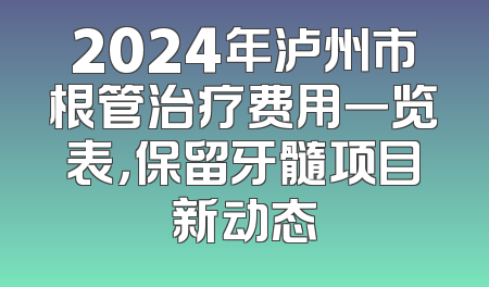 2024年泸州市根管治疗费用一览表，保留牙髓项目新动态