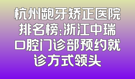 杭州龅牙矫正医院排名榜：浙江中瑞口腔门诊部预约就诊方式领头