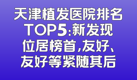天津植发医院排名TOP5：新发现位居榜首，友好、友好等紧随其后