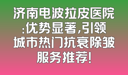 济南电波拉皮医院：优势显著，引领城市热门抗衰除皱服务推荐！