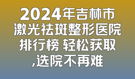 2024年吉林市激光祛斑整形医院排行榜 轻松获取，选院不再难