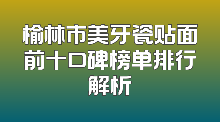 榆林市美牙瓷贴面前十口碑榜单排行解析