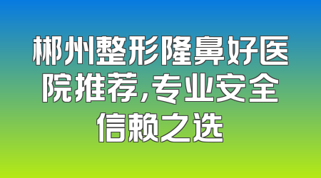 郴州整形隆鼻好医院推荐，专业安全信赖之选