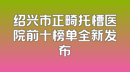 绍兴市正畸托槽医院前十榜单全新发布