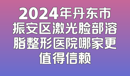 2024年丹东市振安区激光脸部溶脂整形医院哪家更值得信赖
