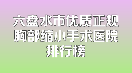 六盘水市优质正规胸部缩小手术医院排行榜