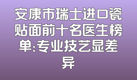 安康市瑞士进口瓷贴面前十名医生榜单：专业技艺显差异