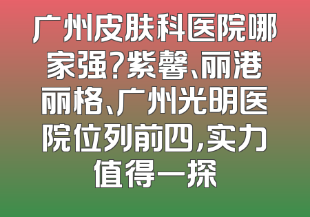 广州皮肤科医院哪家强？紫馨、丽港丽格、广州光明医院位列前四，实力值得一探