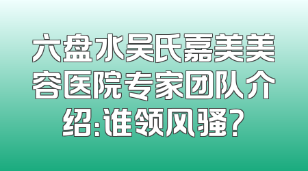 六盘水吴氏嘉美美容医院专家团队介绍：谁领风骚？