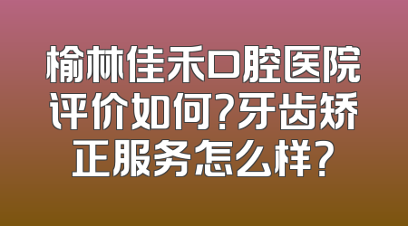 榆林佳禾口腔医院评价如何？牙齿矫正服务怎么样？