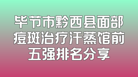 毕节市黔西县面部痘斑治疗汗蒸馆前五强排名分享