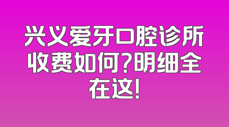 兴义爱牙口腔诊所收费如何？明细全在这！