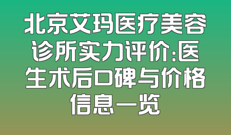 北京艾玛医疗美容诊所实力评价：医生术后口碑与价格信息一览