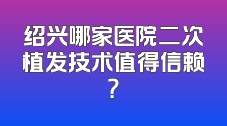 绍兴哪家医院二次植发技术值得信赖？