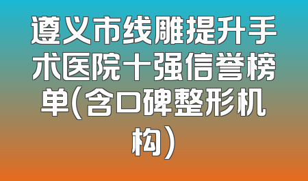 遵义市线雕提升手术医院十强信誉榜单（含口碑整形机构）