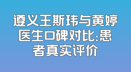 遵义王斯玮与黄婷医生口碑对比：患者真实评价