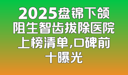 2025盘锦下颌阻生智齿拔除医院上榜清单，口碑前十曝光