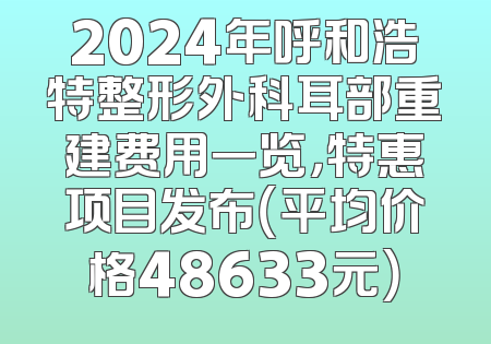 2024年呼和浩特整形外科耳部重建费用一览，特惠项目发布（平均价格48633元）