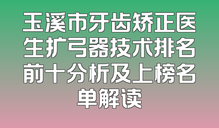 玉溪市牙齿矫正医生扩弓器技术排名前十分析及上榜名单解读