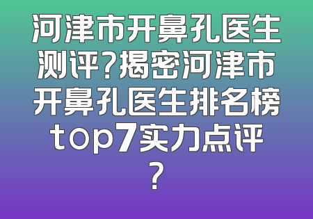 河津市开鼻孔医生测评？揭密河津市开鼻孔医生排名榜top7实力点评？