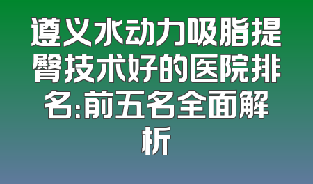 遵义水动力吸脂提臀技术好的医院排名：前五名全面解析