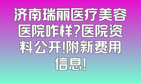 济南瑞丽医疗美容医院咋样？医院资料公开！附新费用信息！